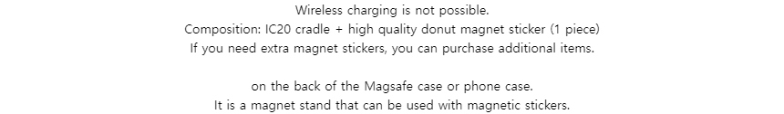 Wireless charging is not possible.Composition: IC20 cradle + high quality donut magnet sticker (1 piece)If you need extra magnet stickers, you can purchase additional items.on the back of the Magsafe case or phone case.It is a magnet stand that can be used with magnetic stickers.